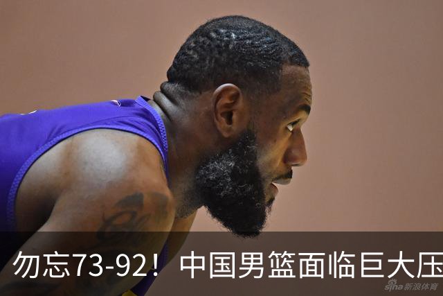 勿忘73-92！中国男篮面临巨大压力，三人角色至关重要